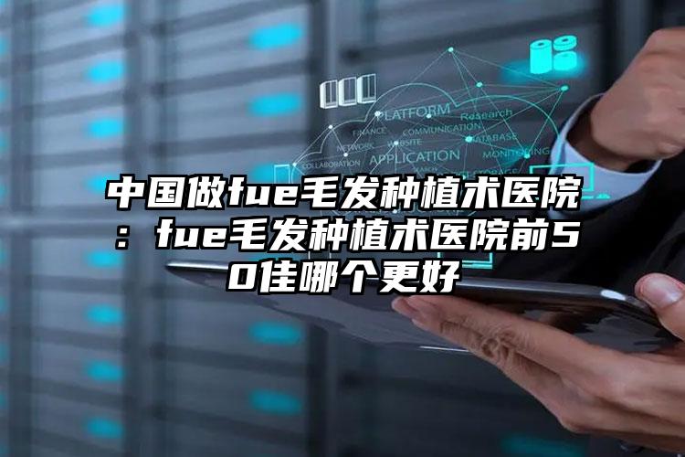 中國(guó)做fue毛發(fā)種植術(shù)醫(yī)院：fue毛發(fā)種植術(shù)醫(yī)院前50佳哪個(gè)更好