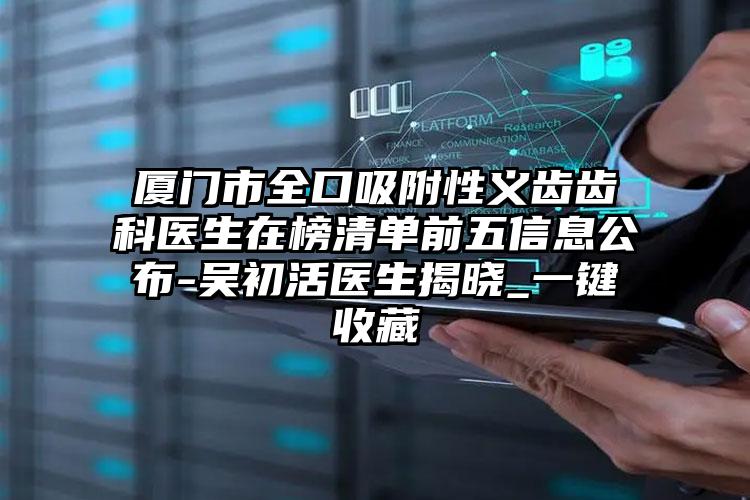 廈門(mén)市全口吸附性義齒齒科醫(yī)生在榜清單前五信息公布-吳初活醫(yī)生揭曉_一鍵收藏